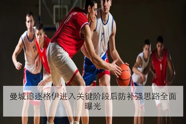 曼城追逐格伊进入关键阶段后防补强思路全面曝光