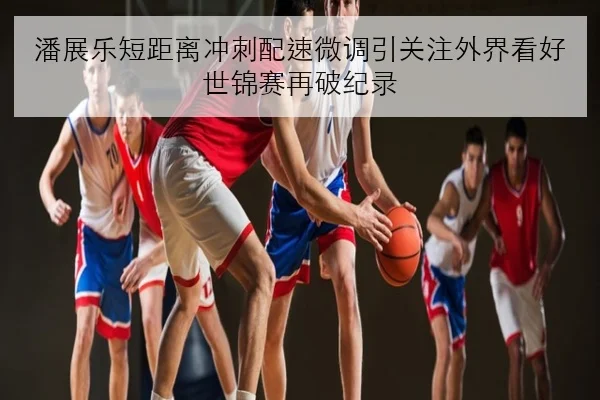 潘展乐短距离冲刺配速微调引关注外界看好世锦赛再破纪录