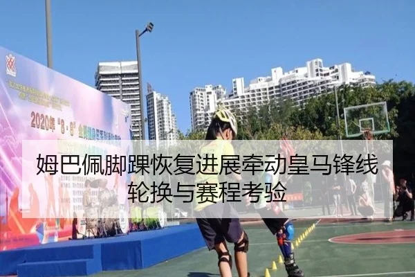 姆巴佩脚踝恢复进展牵动皇马锋线轮换与赛程考验